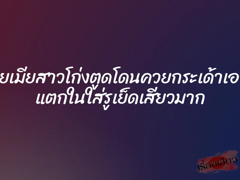 คลิปโป๊ไทยเมียสาวโก่งตูดโดนควยกระเด้าเอาหีท่าหมา แตกในใส่รูเย็ดเสียวมาก