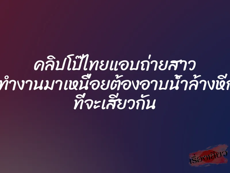คลิปโป๊ไทยแอบถ่ายสาว เธอทำงานมาเหนื่อยต้องอาบน้ำล้างหีก่อน ที่จะเสียวกัน