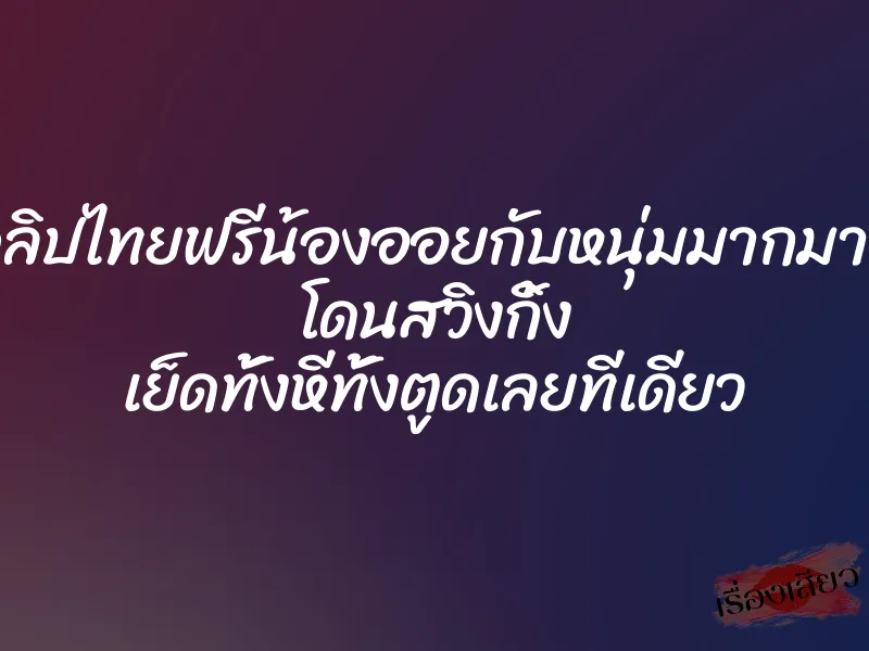 คลิปไทยฟรีน้องออยกับหนุ่มมากมาย โดนสวิงกิ้ง เย็ดทั้งหีทั้งตูดเลยทีเดียว
