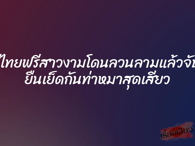 คลิปไทยฟรีสาวงามโดนลวนลามแล้วจับเย็ด ยืนเย็ดกันท่าหมาสุดเสียว