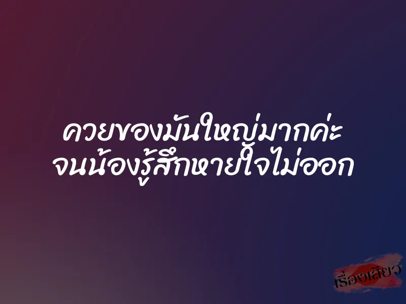 ควยของมันใหญ่มากค่ะ จนน้องรู้สึกหายใจไม่ออก