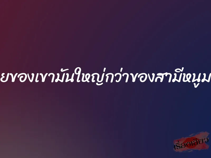 ควยของเขามันใหญ่กว่าของสามีหนูมาก