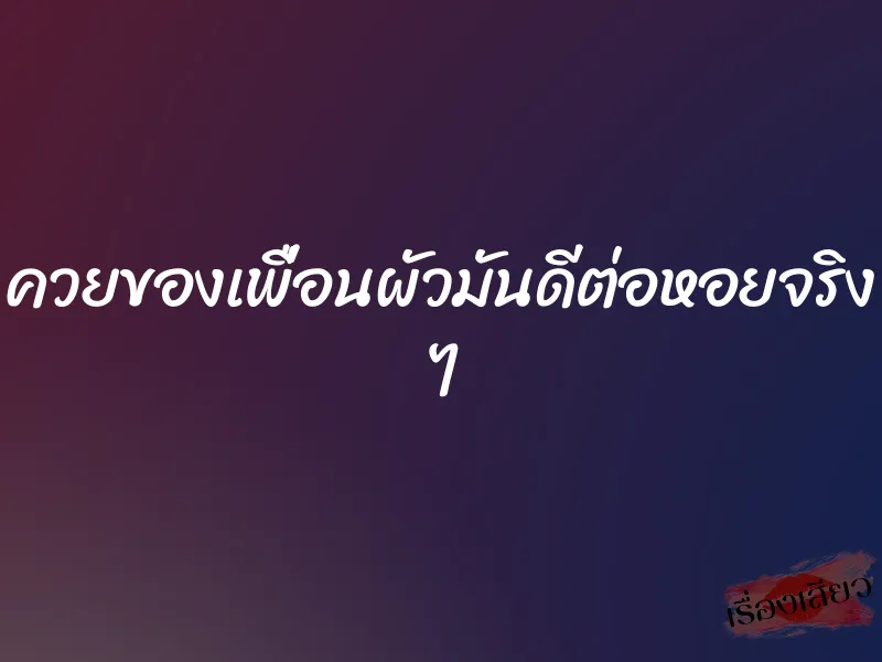 ควยของเพื่อนผัวมันดีต่อหอยจริง ๆ