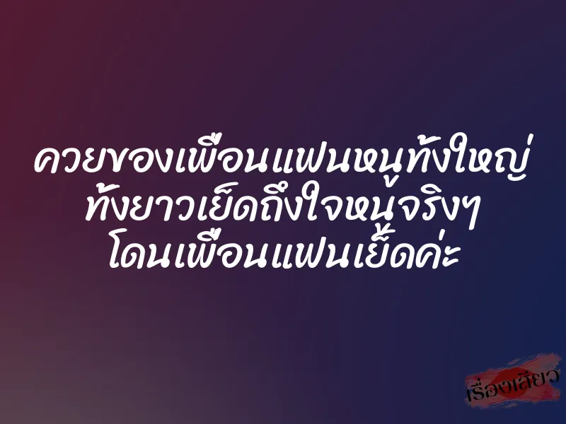 ควยของเพื่อนแฟนหนูทั้งใหญ่ ทั้งยาวเย็ดถึงใจหนูจริงๆ โดนเพื่อนแฟนเย็ดค่ะ
