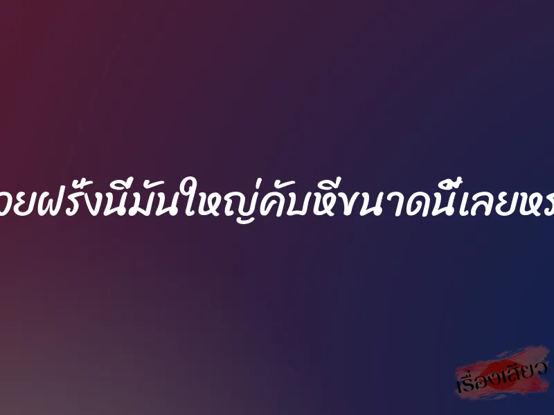 ควยฝรั่งนี่มันใหญ่คับหีขนาดนี้เลยหรอ