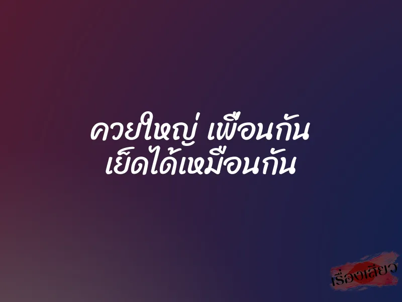 ควยใหญ่ เพื่อนกัน เย็ดได้เหมือนกัน