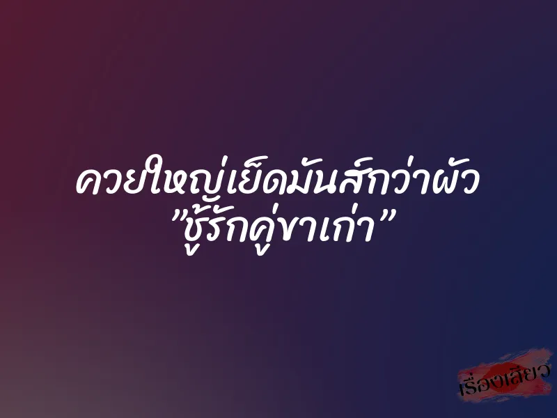 ควยใหญ่เย็ดมันส์กว่าผัว ”ชู้รักคู่ขาเก่า”