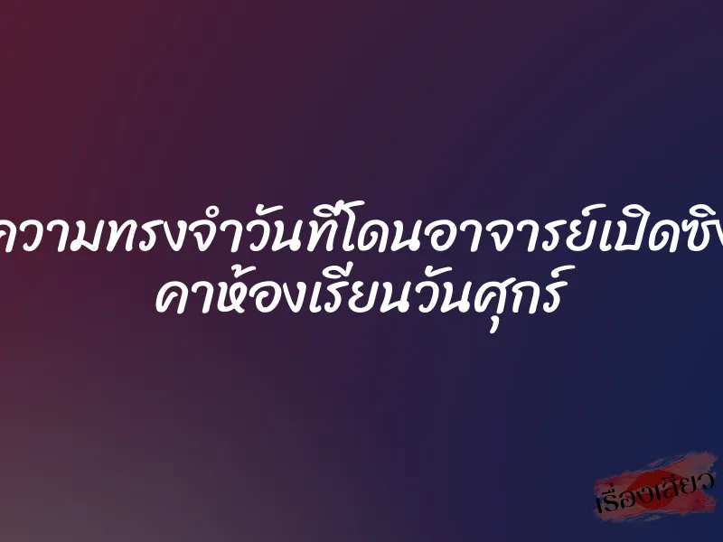 ความทรงจำวันที่โดนอาจารย์เปิดซิง คาห้องเรียนวันศุกร์