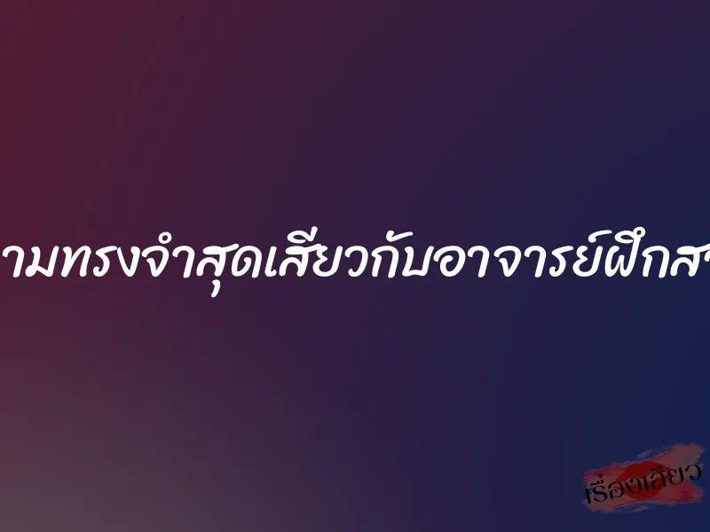 ความทรงจำสุดเสียวกับอาจารย์ฝึกสอน