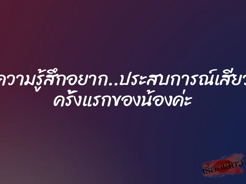 ความรู้สึกอยาก..ประสบการณ์เสียว ครั้งแรกของน้องค่ะ