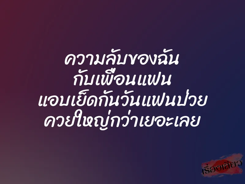 ความลับของฉัน กับเพื่อนแฟน แอบเย็ดกันวันแฟนป่วย ควยใหญ่กว่าเยอะเลย
