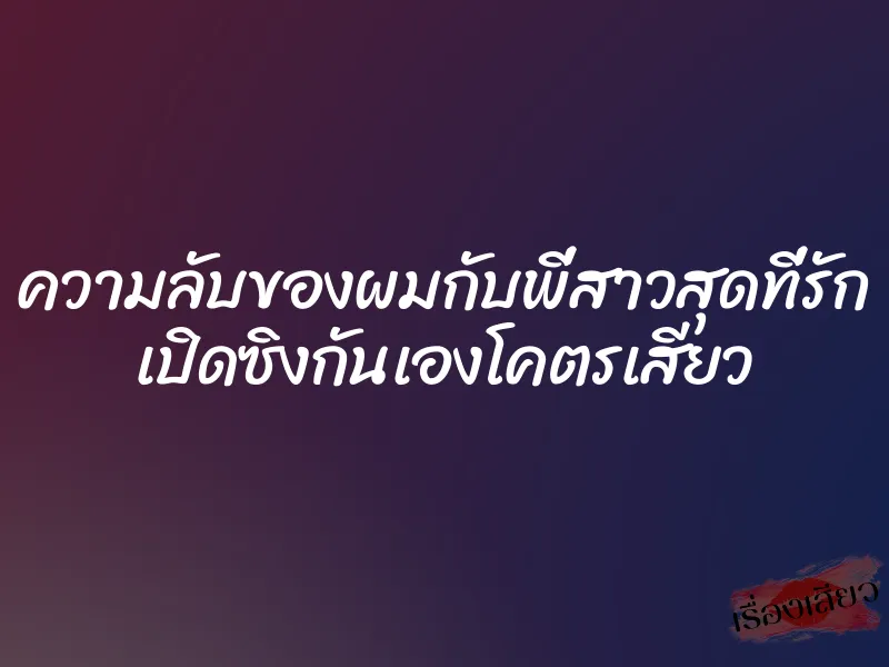 ความลับของผมกับพี่สาวสุดที่รัก เปิดซิงกันเองโคตรเสียว