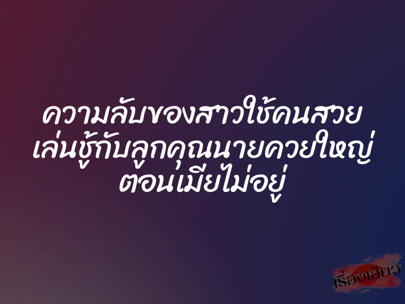 ความลับของสาวใช้คนสวย เล่นชู้กับลูกคุณนายควยใหญ่ ตอนเมียไม่อยู่