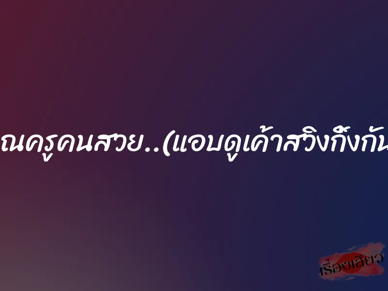 คุณครูคนสวย..(แอบดูเค้าสวิงกิ้งกัน)