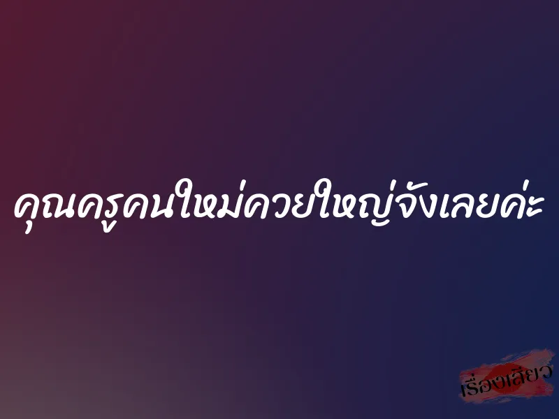 คุณครูคนใหม่ควยใหญ่จังเลยค่ะ