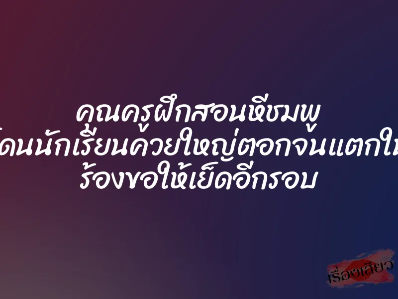 คุณครูฝึกสอนหีชมพู โดนนักเรียนควยใหญ่ตอกจนแตกใน ร้องขอให้เย็ดอีกรอบ