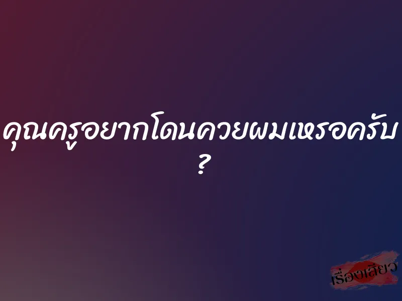 คุณครูอยากโดนควยผมเหรอครับ ?