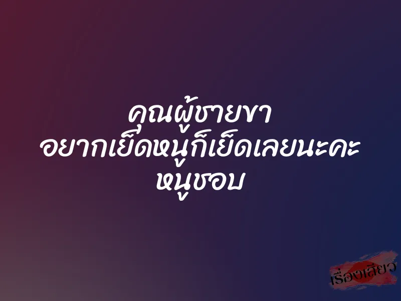 คุณผู้ชายขา อยากเย็ดหนูก็เย็ดเลยนะคะ หนูชอบ