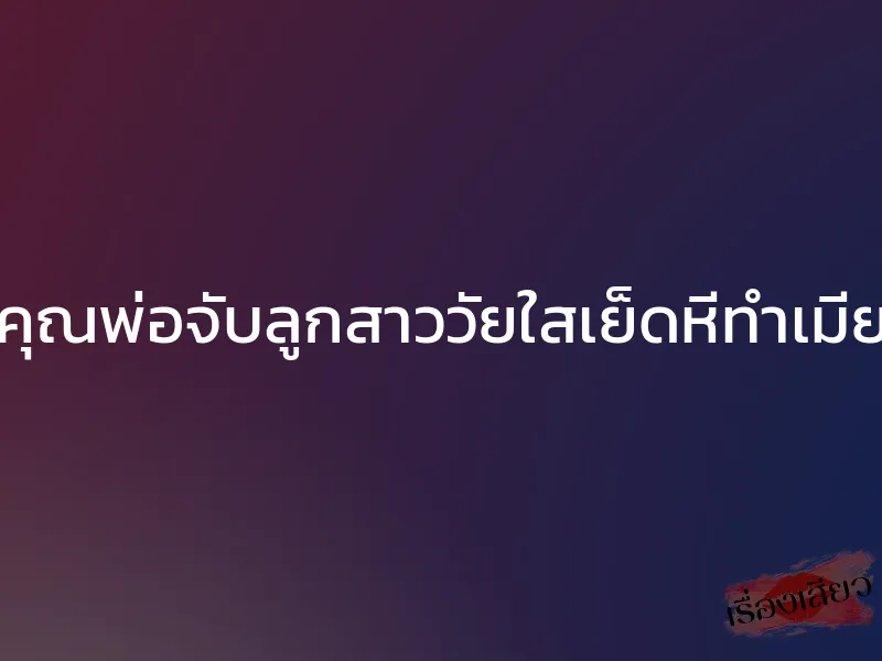 คุณพ่อจับลูกสาววัยใสเย็ดหีทำเมีย