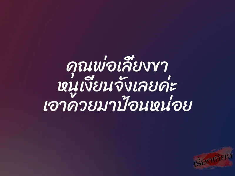 คุณพ่อเลี้ยงขา หนูเงี่ยนจังเลยค่ะ เอาควยมาป้อนหน่อย