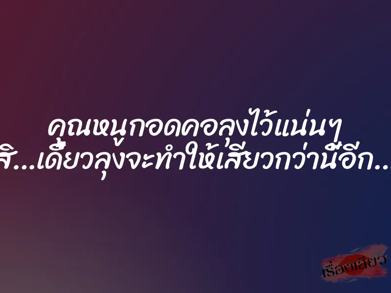 คุณหนูกอดคอลุงไว้แน่นๆ สิ…เดี๋ยวลุงจะทำให้เสียวกว่านี้อีก…