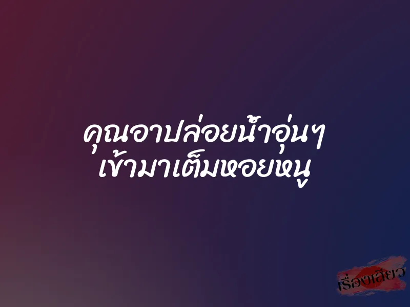 คุณอาปล่อยน้ำอุ่นๆ เข้ามาเต็มหอยหนู