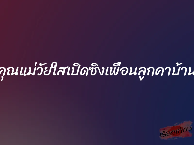 คุณแม่วัยใสเปิดซิงเพื่อนลูกคาบ้าน
