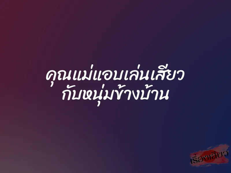 คุณแม่แอบเล่นเสียว กับหนุ่มข้างบ้าน