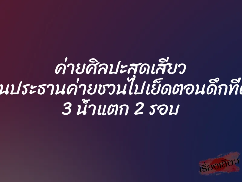 ค่ายศิลปะสุดเสียว โดนประธานค่ายชวนไปเย็ดตอนดึกที่ตึก 3 น้ำแตก 2 รอบ