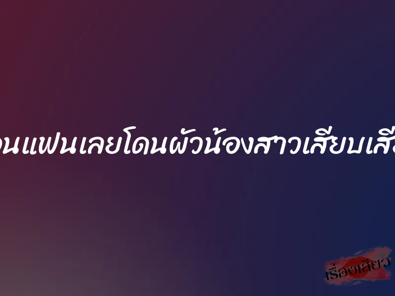 งอนแฟนเลยโดนผัวน้องสาวเสียบเสียว