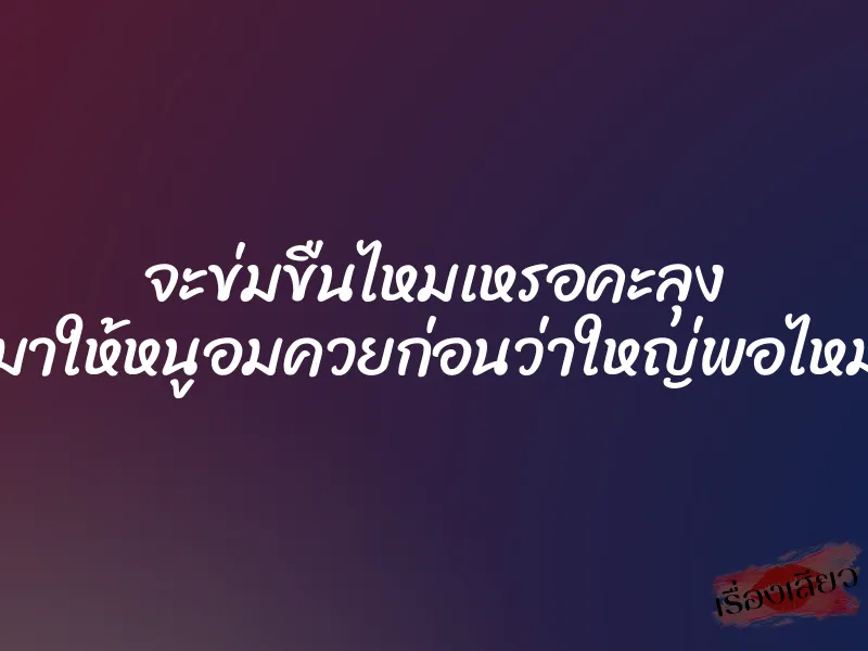 จะข่มขืนไหมเหรอคะลุง “มาให้หนูอมควยก่อนว่าใหญ่พอไหม”