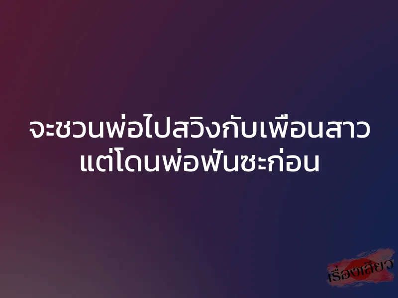 จะชวนพ่อไปสวิงกับเพื่อนสาว แต่โดนพ่อฟันซะก่อน