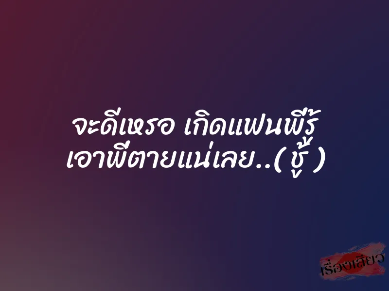 จะดีเหรอ เกิดแฟนพี่รู้ เอาพี่ตายแน่เลย..( ชู้ )