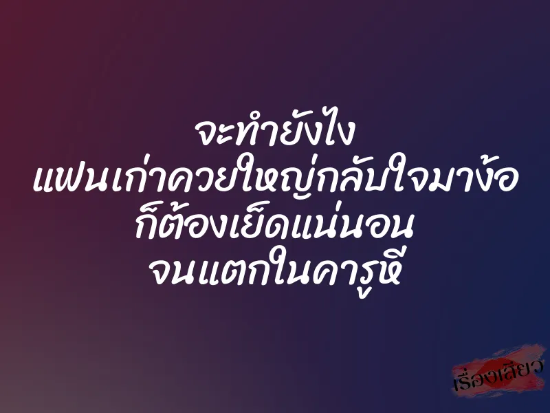 จะทำยังไง แฟนเก่าควยใหญ่กลับใจมาง้อ ก็ต้องเย็ดแน่นอน จนแตกในคารูหี