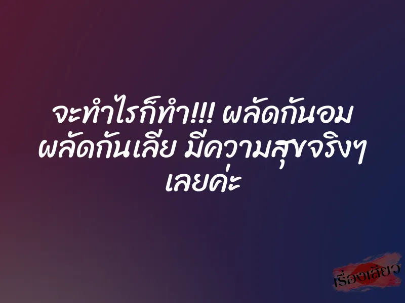 จะทำไรก็ทำ!!! ผลัดกันอม ผลัดกันเลีย มีความสุขจริงๆ เลยค่ะ