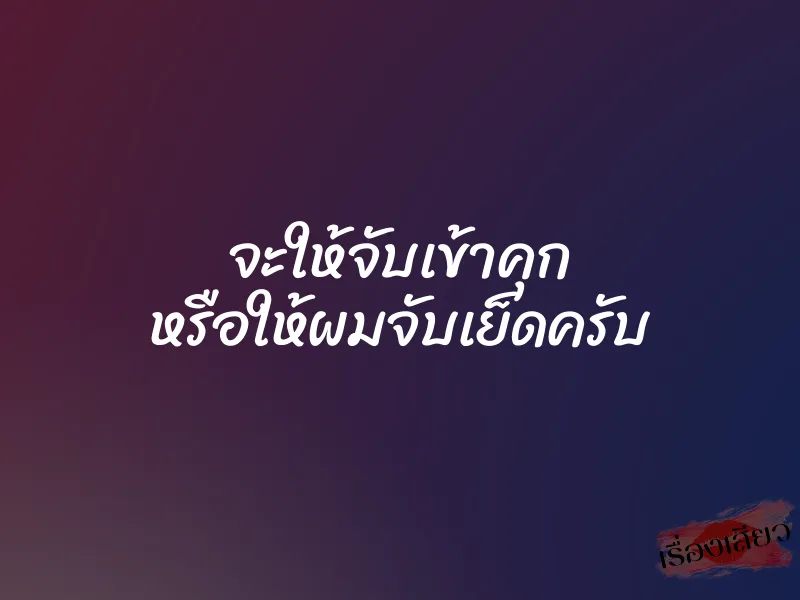 จะให้จับเข้าคุก หรือให้ผมจับเย็ดครับ