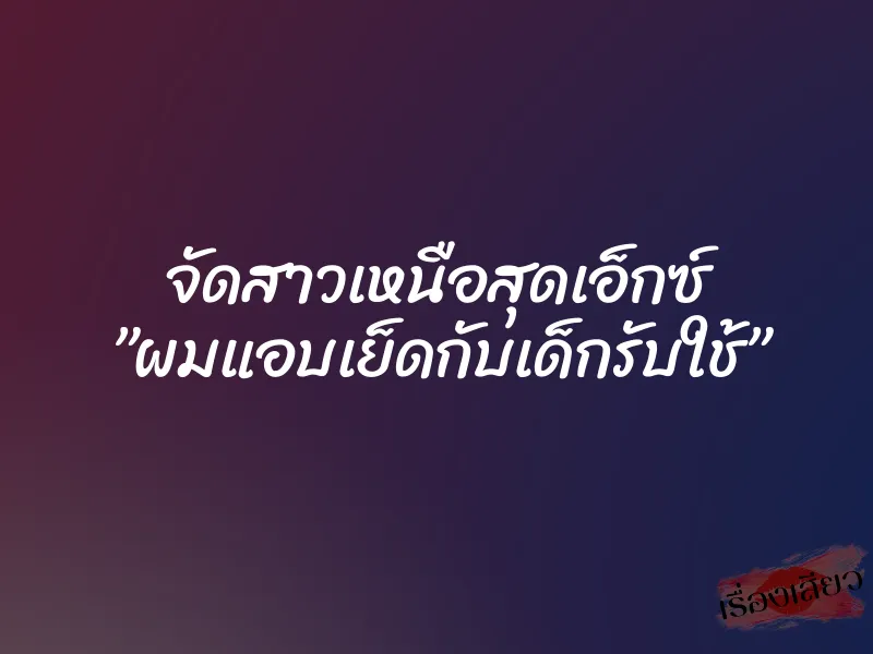 จัดสาวเหนือสุดเอ็กซ์ ”ผมแอบเย็ดกับเด็กรับใช้”