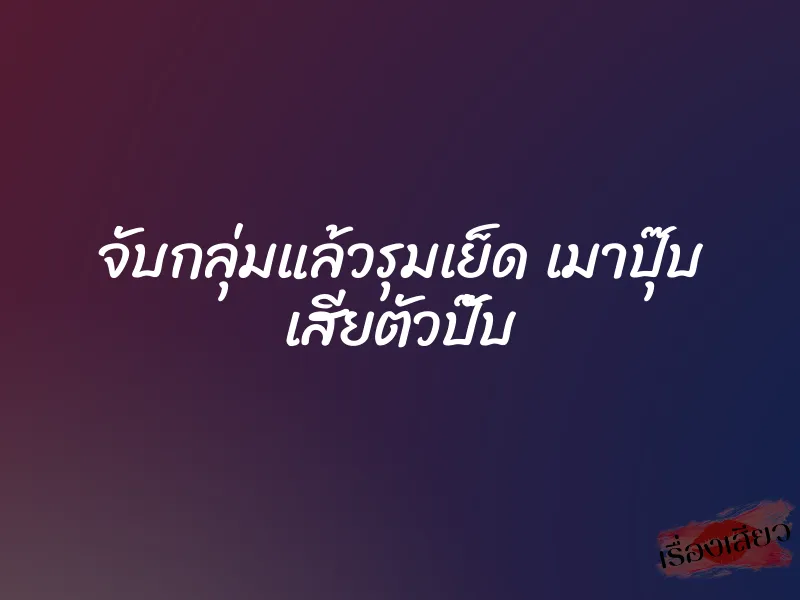 จับกลุ่มแล้วรุมเย็ด เมาปุ๊บ เสียตัวปั๊บ