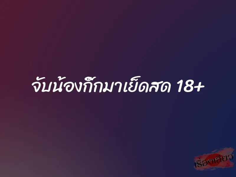 จับน้องกิ๊กมาเย็ดสด 18+