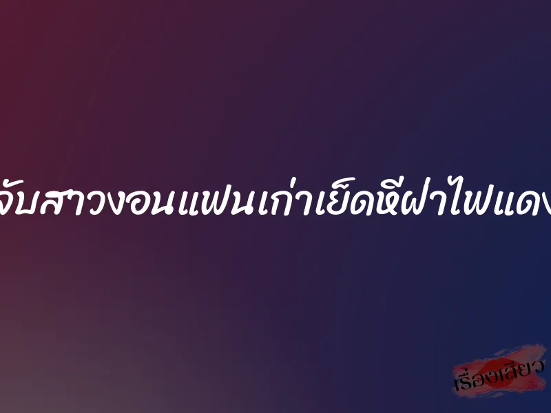 จับสาวงอนแฟนเก่าเย็ดหีฝ่าไฟแดง