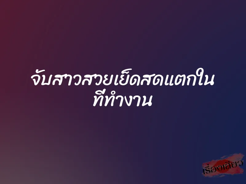 จับสาวสวยเย็ดสดแตกใน ที่ทำงาน