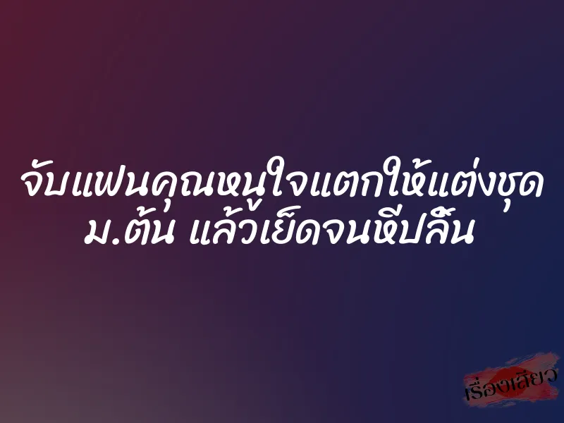 จับแฟนคุณหนูใจแตกให้แต่งชุด ม.ต้น แล้วเย็ดจนหีปลิ้น