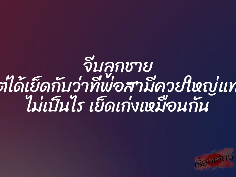 จีบลูกชาย แต่ได้เย็ดกับว่าที่พ่อสามีควยใหญ่แทน ไม่เป็นไร เย็ดเก่งเหมือนกัน