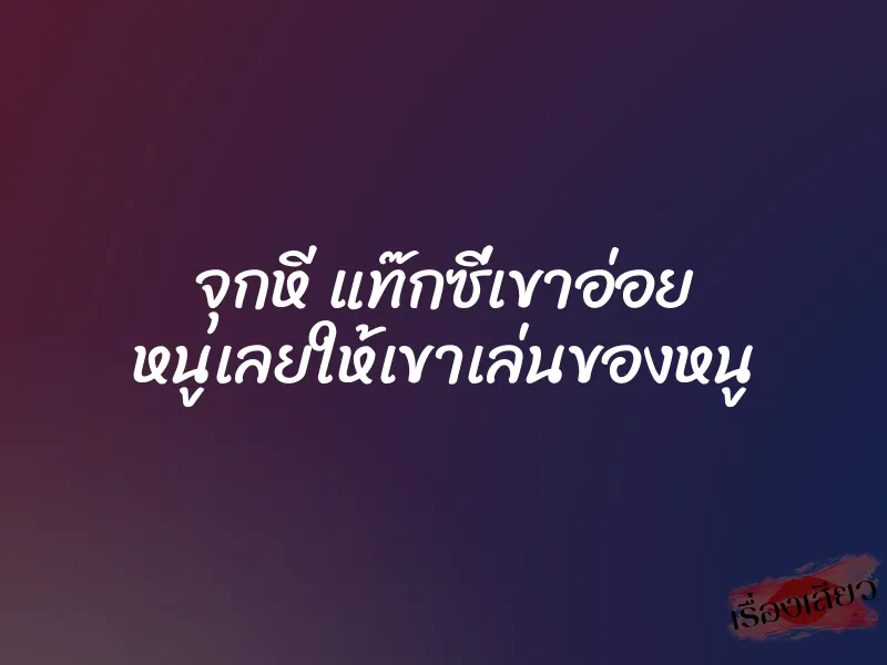 จุกหี แท๊กซี่เขาอ่อย หนูเลยให้เขาเล่นของหนู