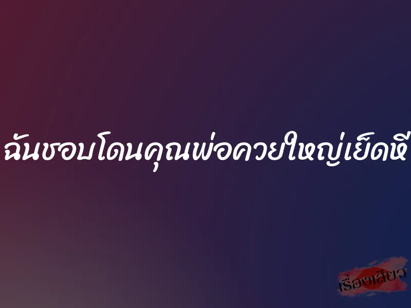 ฉันชอบโดนคุณพ่อควยใหญ่เย็ดหี