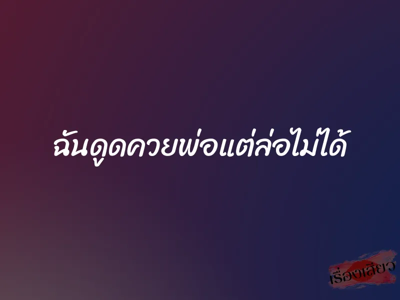 ฉันดูดควยพ่อแต่ล่อไม่ได้