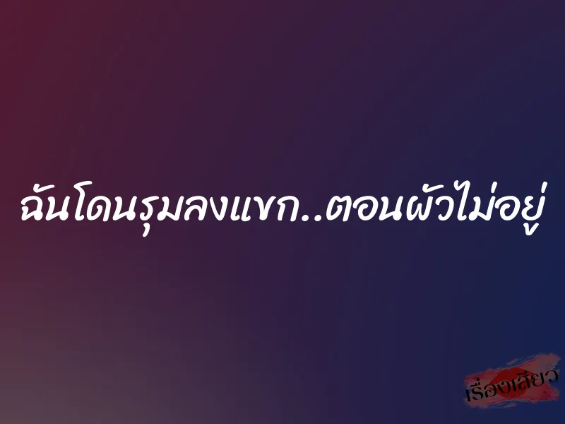 ฉันโดนรุมลงแขก..ตอนผัวไม่อยู่