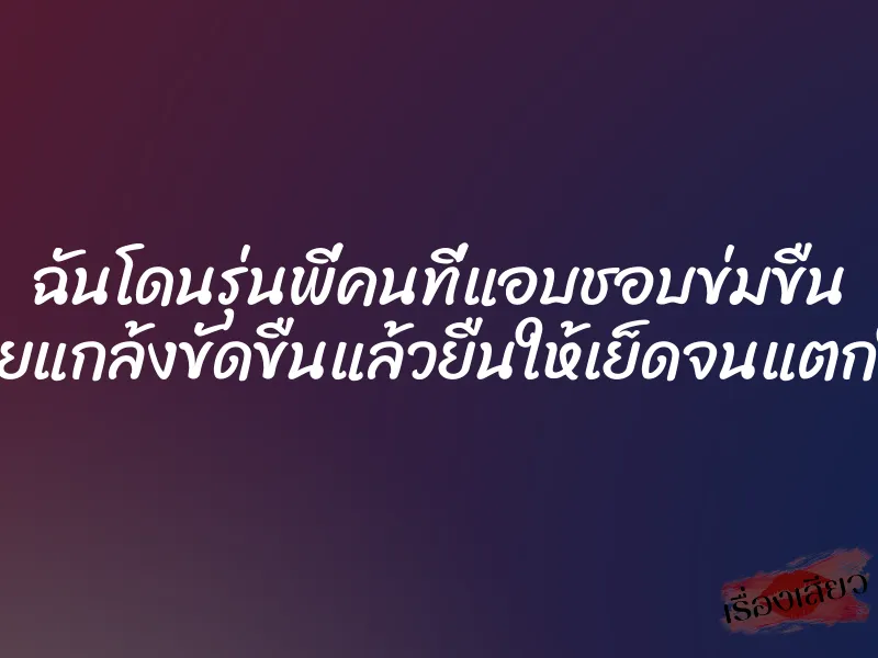 ฉันโดนรุ่นพี่คนที่แอบชอบข่มขืน เลยแกล้งขัดขืนแล้วยืนให้เย็ดจนแตกใน