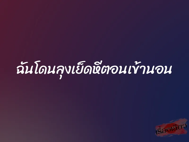 ฉันโดนลุงเย็ดหีตอนเข้านอน