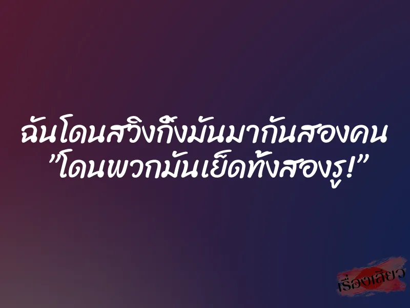 ฉันโดนสวิงกิ้งมันมากันสองคน ”โดนพวกมันเย็ดทั้งสองรู!”